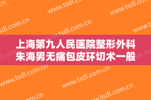 上海第九人民医院整形外科朱海男无痛包皮环切术一般价位是多少钱?有哪些优势?