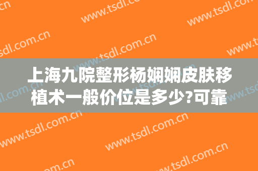上海九院整形杨娴娴皮肤移植术一般价位是多少?可靠吗?(九院杨娴娴做双眼皮好吗)