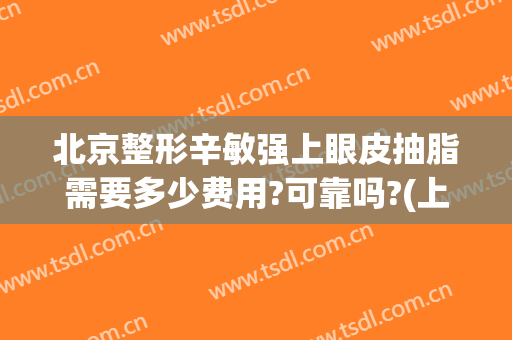 北京整形辛敏强上眼皮抽脂需要多少费用?可靠吗?(上眼皮抽脂大概要多少钱安全吗)