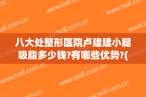 八大处整形医院卢建建小腿吸脂多少钱?有哪些优势?(腿部吸脂整形医院)