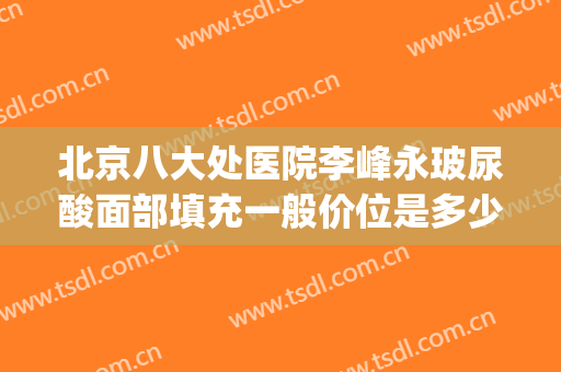 北京八大处医院李峰永玻尿酸面部填充一般价位是多少费用?可靠吗?(八大处玻尿酸填充价格)