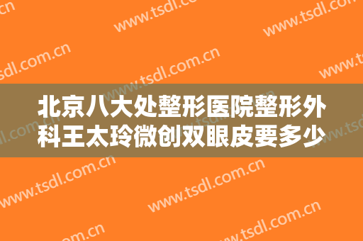 北京八大处整形医院整形外科王太玲微创双眼皮要多少钱?需要多久恢复?
