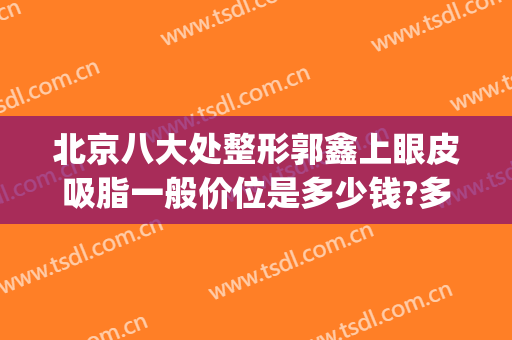 北京八大处整形郭鑫上眼皮吸脂一般价位是多少钱?多长时间恢复?(北京八大处整形双眼皮多少钱)