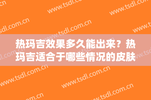 热玛吉效果多久能出来？热玛吉适合于哪些情况的皮肤？(热玛吉的最佳效果是几个月)