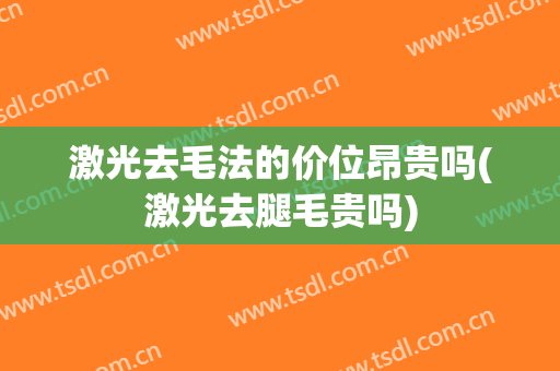 激光去毛法的价位昂贵吗(激光去腿毛贵吗)