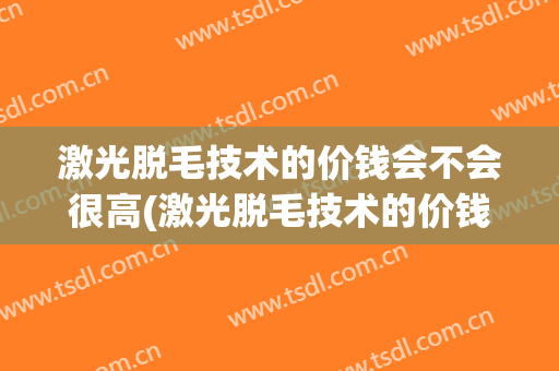 激光脱毛技术的价钱会不会很高(激光脱毛技术的价钱会不会很高一点)