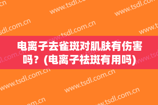 电离子去雀斑对肌肤有伤害吗？(电离子祛斑有用吗)