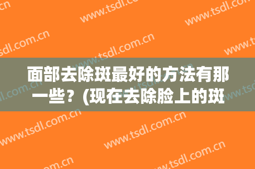 面部去除斑最好的方法有那一些？(现在去除脸上的斑最好的办法是什么?)