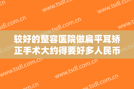 较好的整容医院做扁平耳矫正手术大约得要好多人民币(垂耳矫正手术大概要多少钱)