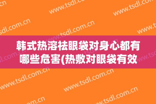韩式热溶祛眼袋对身心都有哪些危害(热敷对眼袋有效果吗)