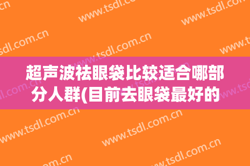 超声波祛眼袋比较适合哪部分人群(目前去眼袋最好的方法是不是超声刀最好)