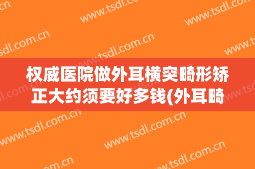 权威医院做外耳横突畸形矫正大约须要好多钱(外耳畸形手术)
