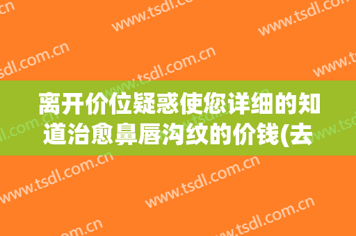 离开价位疑惑使您详细的知道治愈鼻唇沟纹的价钱(去除鼻唇沟皱纹的好方法)