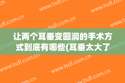 让两个耳垂变圆润的手术方式到底有哪些(耳垂太大了怎么做手术?)