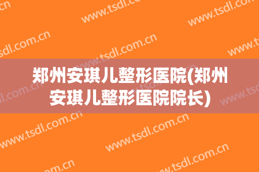 郑州安琪儿整形医院(郑州安琪儿整形医院院长)