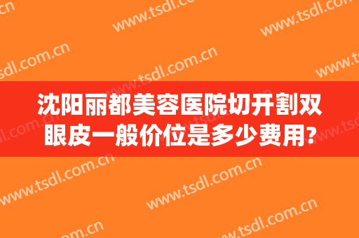 沈阳丽都美容医院切开割双眼皮一般价位是多少费用?怎么样?(沈阳哪家医院割双眼皮好)