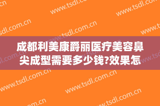成都利美康爵丽医疗美容鼻尖成型需要多少钱?效果怎么样?(贵阳利美康隆鼻怎么样)