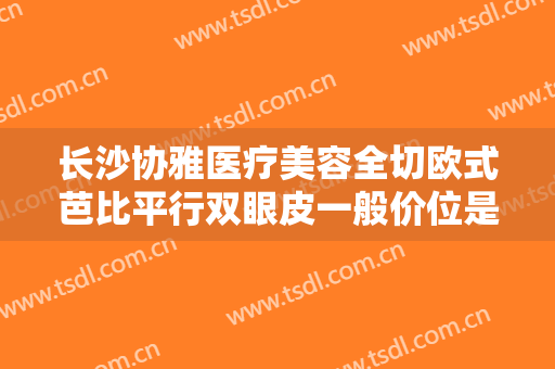 长沙协雅医疗美容全切欧式芭比平行双眼皮一般价位是多少钱?多长时间恢复?