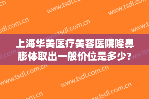上海华美医疗美容医院隆鼻膨体取出一般价位是多少?效果怎么样?(膨体隆鼻整形手术费用)