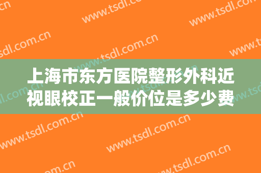 上海市东方医院整形外科近视眼校正一般价位是多少费用?靠谱吗?(东方美眼整形医院)