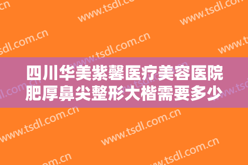 四川华美紫馨医疗美容医院肥厚鼻尖整形大楷需要多少钱?靠谱吗?