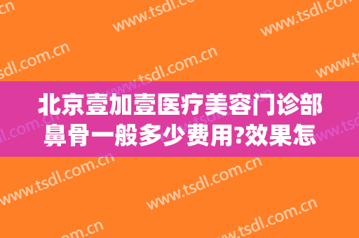 北京壹加壹医疗美容门诊部鼻骨一般多少费用?效果怎么样?(北京壹加医疗美容医院怎么样)