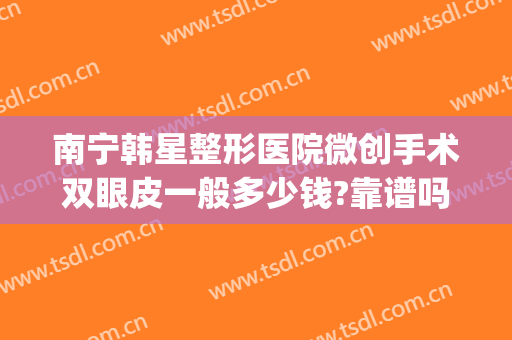南宁韩星整形医院微创手术双眼皮一般多少钱?靠谱吗?(南宁做双眼皮手术价钱东方正规吗)