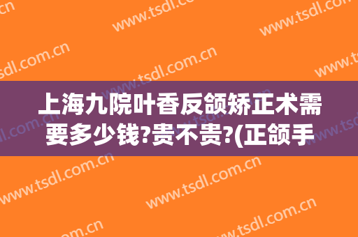 上海九院叶香反颌矫正术需要多少钱?贵不贵?(正颌手术上海九院)