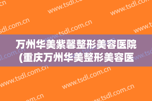 万州华美紫馨整形美容医院(重庆万州华美整形美容医院电话)