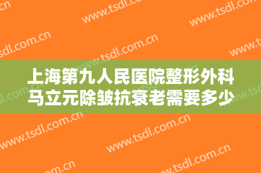 上海第九人民医院整形外科马立元除皱抗衰老需要多少钱?多长时间恢复?