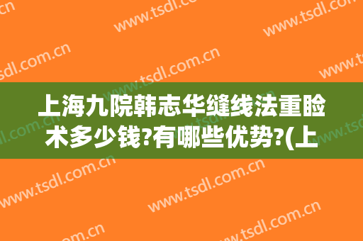上海九院韩志华缝线法重睑术多少钱?有哪些优势?(上海九院美容缝合技术怎么样)