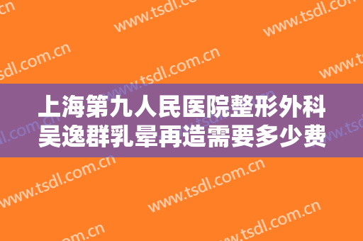 上海第九人民医院整形外科吴逸群乳晕再造需要多少费用?怎么样?