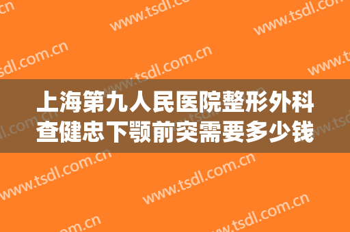 上海第九人民医院整形外科查健忠下颚前突需要多少钱?效果怎么样?(上海九院下颌角整形医生)
