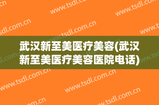 武汉新至美医疗美容(武汉新至美医疗美容医院电话)