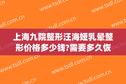 上海九院整形汪海娅乳晕整形价格多少钱?需要多久恢复?(上海九院整容案例)