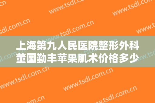 上海第九人民医院整形外科董国勤丰苹果肌术价格多少钱?贵不贵?