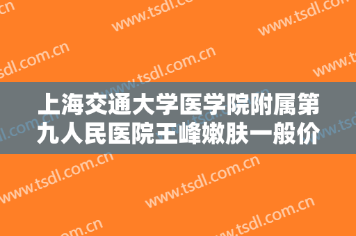 上海交通大学医学院附属第九人民医院王峰嫩肤一般价位是多少费用?有哪些优势?