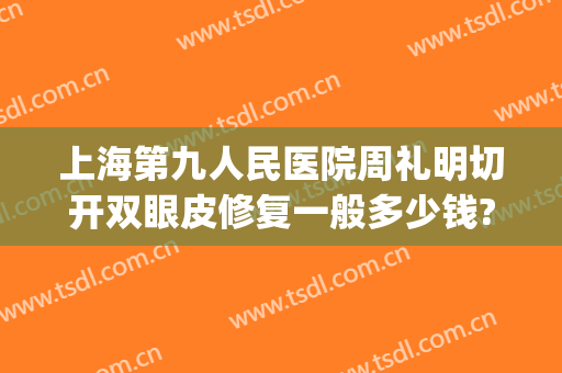 上海第九人民医院周礼明切开双眼皮修复一般多少钱?多长时间恢复?(上海九院双眼皮修复费用)