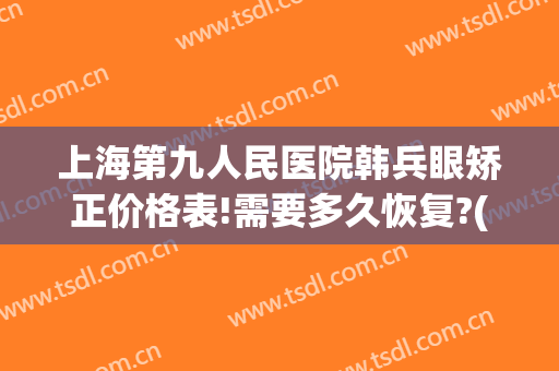 上海第九人民医院韩兵眼矫正价格表!需要多久恢复?(上海九院眼部修复价格)