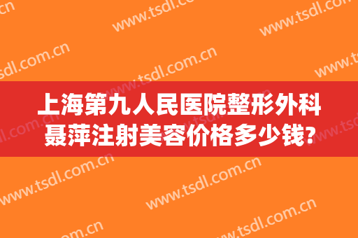 上海第九人民医院整形外科聂萍注射美容价格多少钱?贵不贵?(上海第九人民医院整形外科专家门诊)