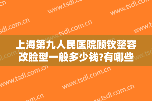 上海第九人民医院顾钦整容改脸型一般多少钱?有哪些优势?