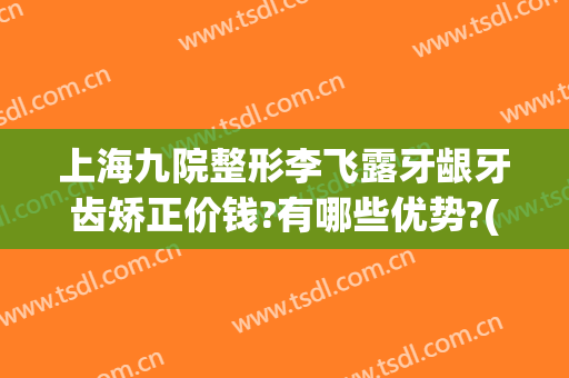 上海九院整形李飞露牙龈牙齿矫正价钱?有哪些优势?(上海九院隐形牙齿正畸多少钱)