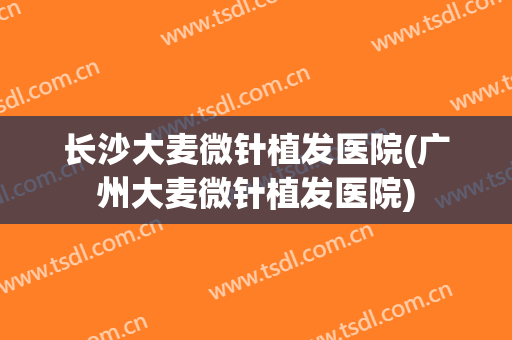 长沙大麦微针植发医院(广州大麦微针植发医院)