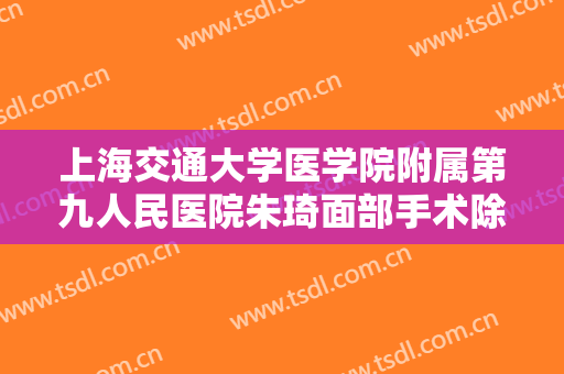 上海交通大学医学院附属第九人民医院朱琦面部手术除皱大楷需要多少费用?有哪些优势?