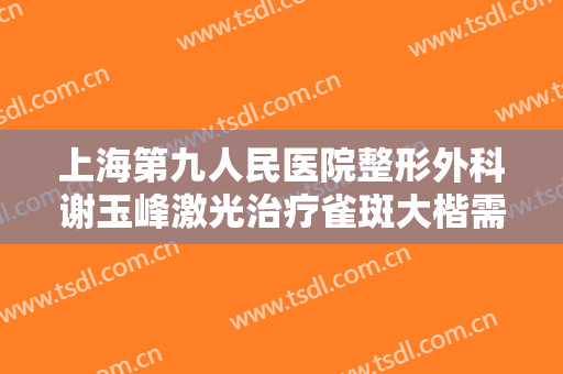 上海第九人民医院整形外科谢玉峰激光治疗雀斑大楷需要多少钱?好不好?