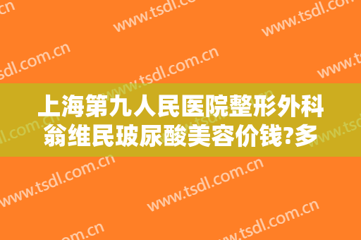 上海第九人民医院整形外科翁维民玻尿酸美容价钱?多长时间恢复?