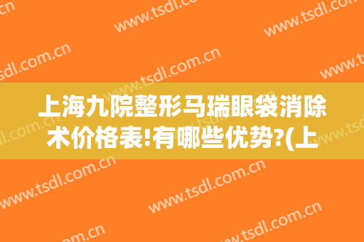 上海九院整形马瑞眼袋消除术价格表!有哪些优势?(上海九院祛眼袋手术价格表)