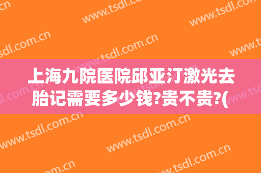 上海九院医院邱亚汀激光去胎记需要多少钱?贵不贵?(上海九院胎记治疗费用)
