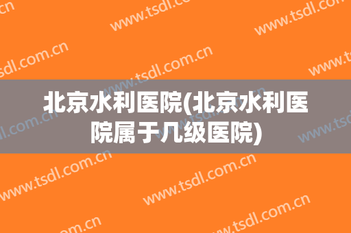 北京水利医院(北京水利医院属于几级医院)