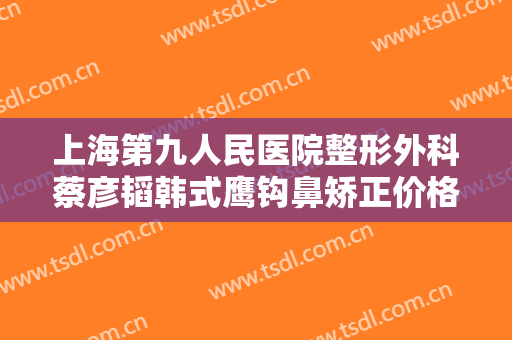 上海第九人民医院整形外科蔡彦韬韩式鹰钩鼻矫正价格多少钱?好不好?